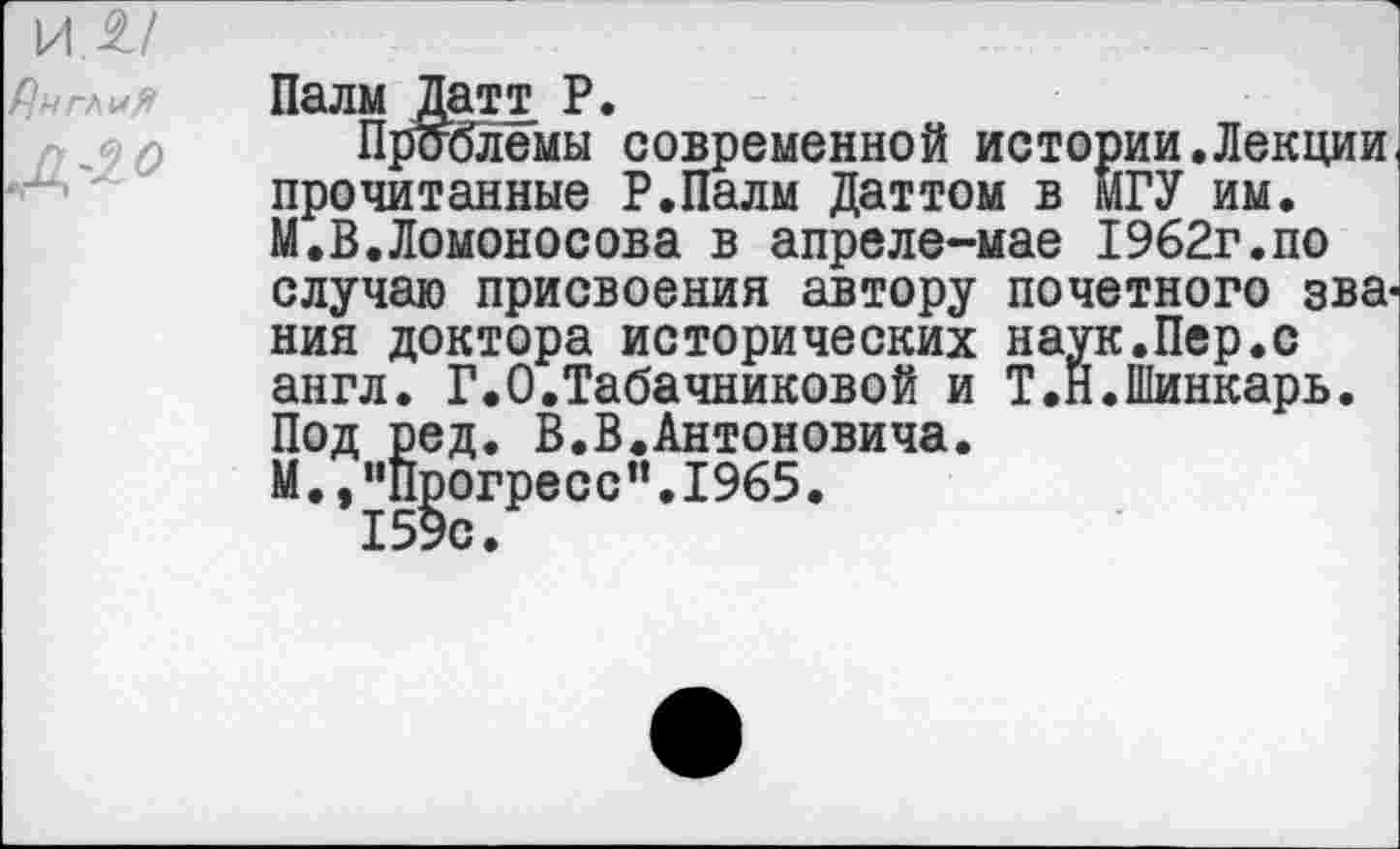 ﻿Палм Датт Р.
Проблемы современной истории.Лекции прочитанные Р.Палм Даттом в МГУ им. М.В.Ломоносова в апреле-мае 1962г.по случаю присвоения автору почетного зва' ния доктора исторических наук.Пер.с англ. Г.О.Табачниковой и Т.Н.Шинкарь. Под ред. В.В.Антоновича. М.,”Прогресс”.1965. 159с.